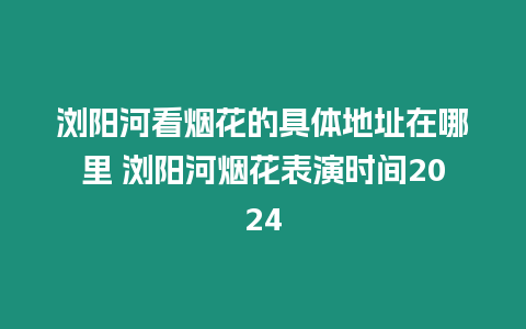 瀏陽河看煙花的具體地址在哪里 瀏陽河煙花表演時間2024