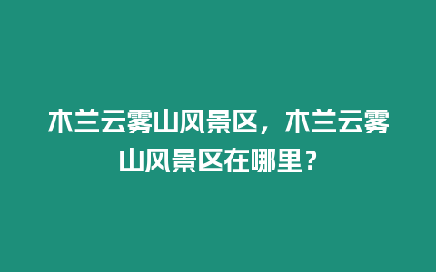 木蘭云霧山風(fēng)景區(qū)，木蘭云霧山風(fēng)景區(qū)在哪里？