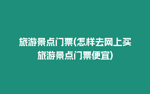 旅游景點門票(怎樣去網上買旅游景點門票便宜)