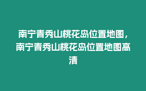 南寧青秀山桃花島位置地圖，南寧青秀山桃花島位置地圖高清