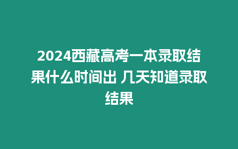 2024西藏高考一本錄取結果什么時間出 幾天知道錄取結果