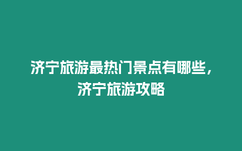 濟寧旅游最熱門景點有哪些，濟寧旅游攻略