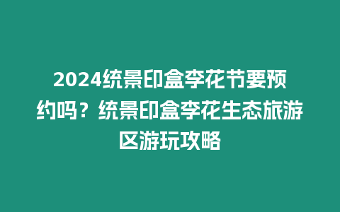 2024統景印盒李花節要預約嗎？統景印盒李花生態旅游區游玩攻略