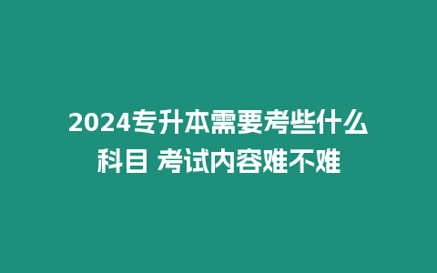 2024專升本需要考些什么科目 考試內容難不難