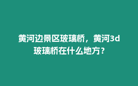 黃河邊景區玻璃橋，黃河3d玻璃橋在什么地方？