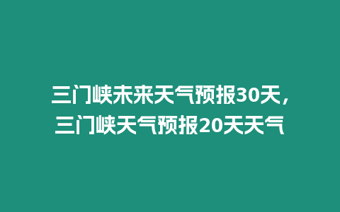 三門峽未來天氣預(yù)報(bào)30天，三門峽天氣預(yù)報(bào)20天天氣