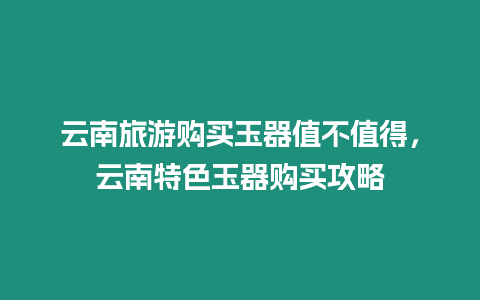 云南旅游購買玉器值不值得，云南特色玉器購買攻略