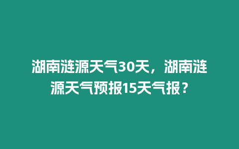 湖南漣源天氣30天，湖南漣源天氣預報15天氣報？