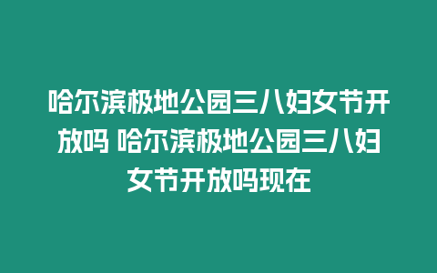 哈爾濱極地公園三八婦女節開放嗎 哈爾濱極地公園三八婦女節開放嗎現在