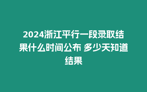 2024浙江平行一段錄取結果什么時間公布 多少天知道結果