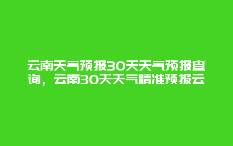 云南天氣預報30天天氣預報查詢，云南30天天氣精準預報云