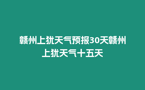 贛州上猶天氣預報30天贛州上猶天氣十五天