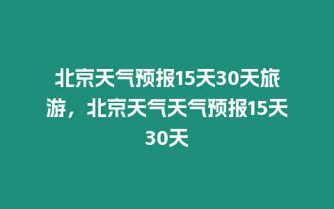 北京天氣預報15天30天旅游，北京天氣天氣預報15天30天