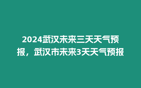 2024武漢未來三天天氣預報，武漢市未來3天天氣預報