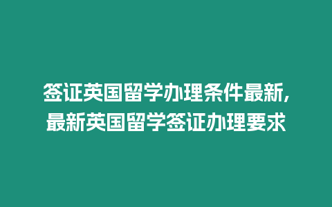 簽證英國留學(xué)辦理條件最新,最新英國留學(xué)簽證辦理要求