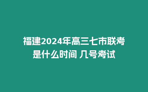 福建2024年高三七市聯考是什么時間 幾號考試