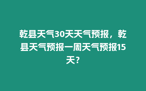 乾縣天氣30天天氣預報，乾縣天氣預報一周天氣預報15天？