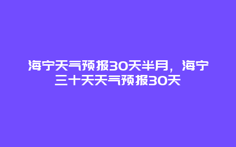 海寧天氣預(yù)報(bào)30天半月，海寧三十天天氣預(yù)報(bào)30天