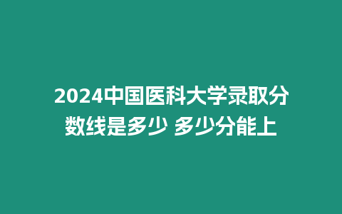 2024中國醫科大學錄取分數線是多少 多少分能上