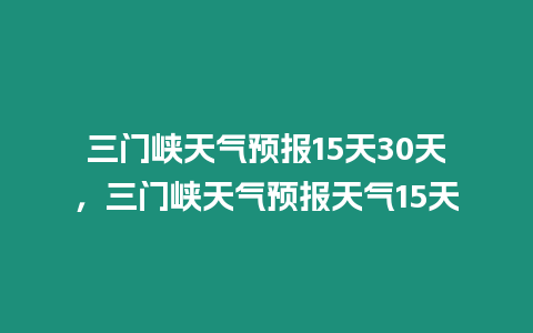 三門峽天氣預報15天30天，三門峽天氣預報天氣15天