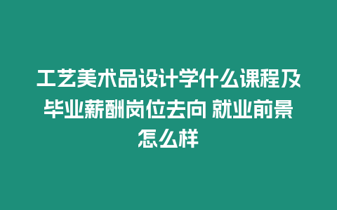 工藝美術品設計學什么課程及畢業薪酬崗位去向 就業前景怎么樣