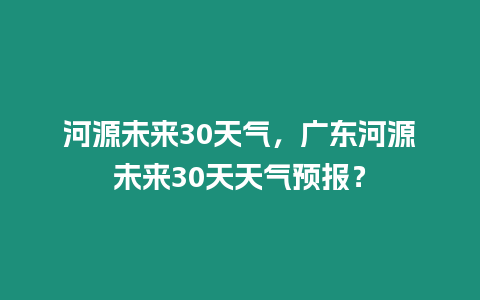 河源未來30天氣，廣東河源未來30天天氣預報？