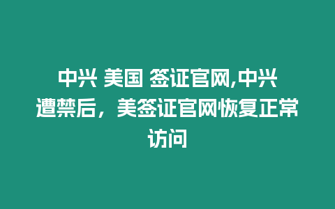 中興 美國 簽證官網,中興遭禁后，美簽證官網恢復正常訪問