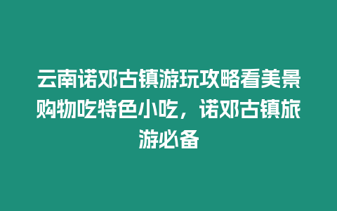 云南諾鄧古鎮游玩攻略看美景購物吃特色小吃，諾鄧古鎮旅游必備