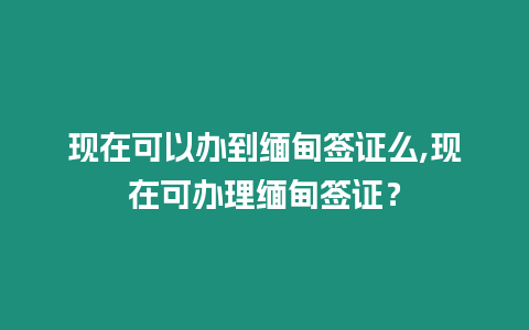 現在可以辦到緬甸簽證么,現在可辦理緬甸簽證？