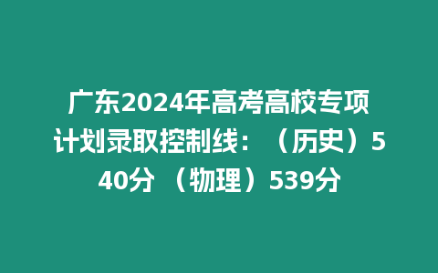 廣東2024年高考高校專項計劃錄取控制線：（歷史）540分 （物理）539分