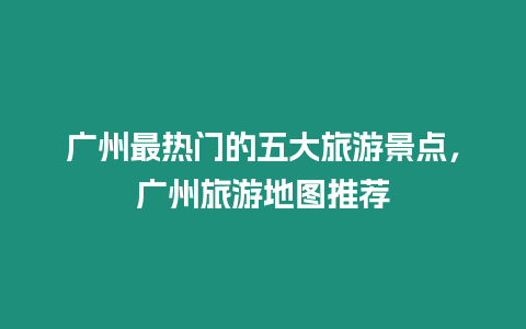 廣州最熱門的五大旅游景點，廣州旅游地圖推薦