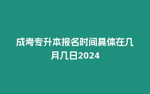 成考專升本報名時間具體在幾月幾日2024