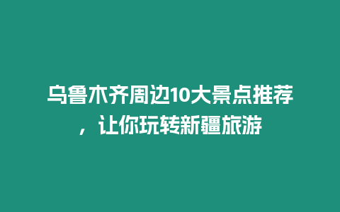 烏魯木齊周邊10大景點推薦，讓你玩轉新疆旅游