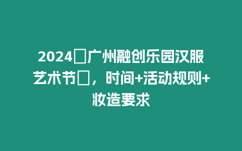 2024?廣州融創樂園漢服藝術節?，時間+活動規則+妝造要求