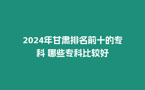 2024年甘肅排名前十的專科 哪些專科比較好