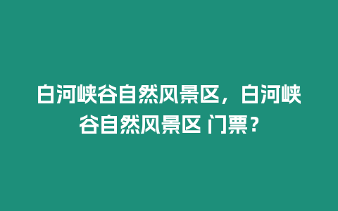 白河峽谷自然風景區(qū)，白河峽谷自然風景區(qū) 門票？