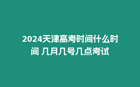 2024天津高考時間什么時間 幾月幾號幾點考試