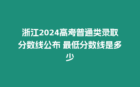 浙江2024高考普通類錄取分數線公布 最低分數線是多少