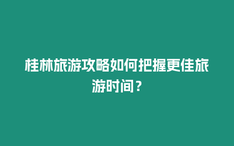 桂林旅游攻略如何把握更佳旅游時間？