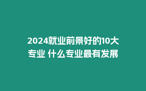 2024就業前景好的10大專業 什么專業最有發展