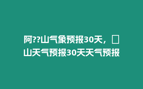 阿??山氣象預報30天，崀山天氣預報30天天氣預報