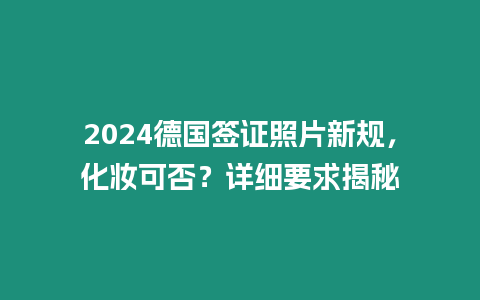 2024德國簽證照片新規(guī)，化妝可否？詳細(xì)要求揭秘