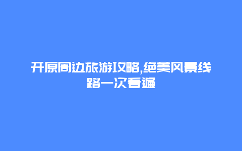 開原周邊旅游攻略,絕美風(fēng)景線路一次看遍