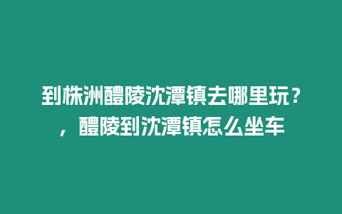 到株洲醴陵沈潭鎮去哪里玩？，醴陵到沈潭鎮怎么坐車