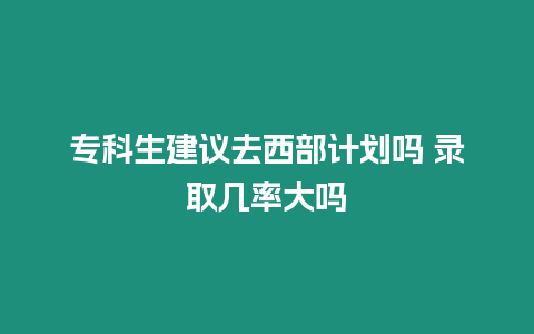 專科生建議去西部計劃嗎 錄取幾率大嗎