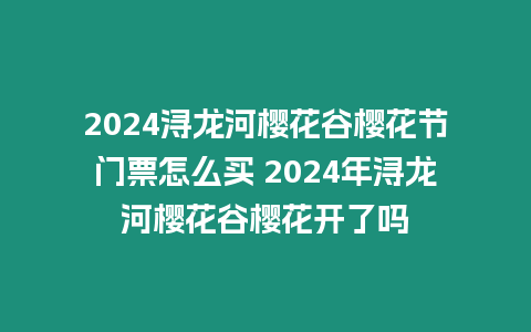 2024潯龍河櫻花谷櫻花節門票怎么買 2024年潯龍河櫻花谷櫻花開了嗎