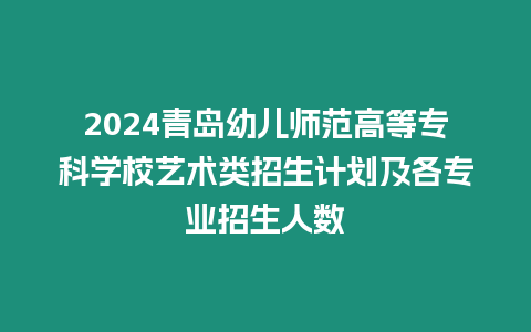 2024青島幼兒師范高等專科學校藝術類招生計劃及各專業招生人數