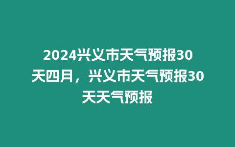 2024興義市天氣預報30天四月，興義市天氣預報30天天氣預報