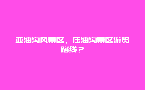 亞油溝風(fēng)景區(qū)，壓油溝景區(qū)游覽路線？