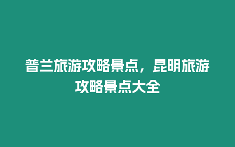 普蘭旅游攻略景點(diǎn)，昆明旅游攻略景點(diǎn)大全